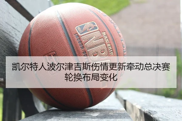 凯尔特人波尔津吉斯伤情更新牵动总决赛轮换布局变化
