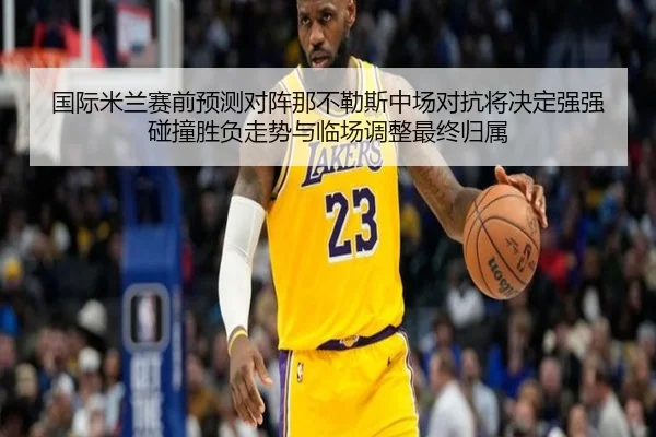 国际米兰赛前预测对阵那不勒斯中场对抗将决定强强碰撞胜负走势与临场调整最终归属 - kaiyun