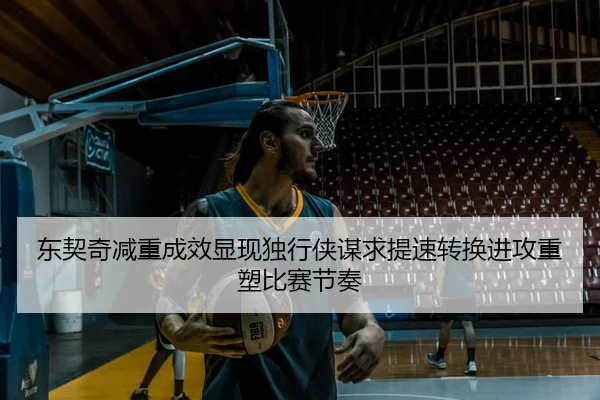 东契奇减重成效显现独行侠谋求提速转换进攻重塑比赛节奏 - kaiyun